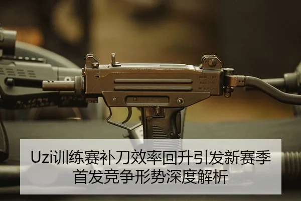 Uzi训练赛补刀效率回升引发新赛季首发竞争形势深度解析