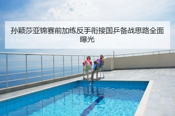 孙颖莎亚锦赛前加练反手衔接国乒备战思路全面曝光