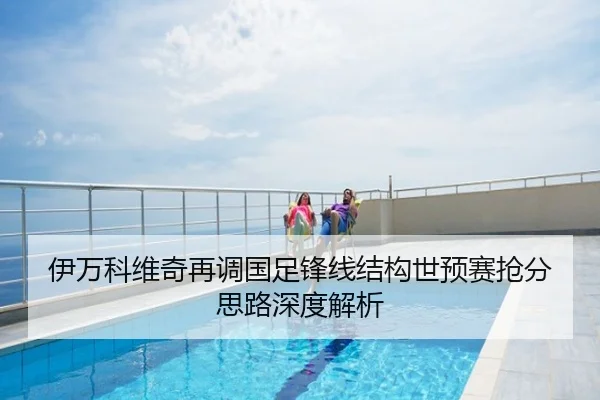 伊万科维奇再调国足锋线结构世预赛抢分思路深度解析
