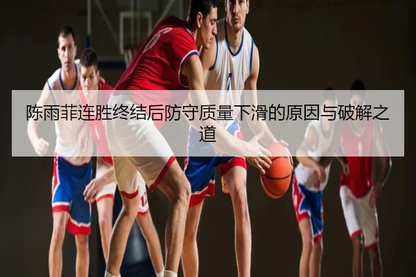 陈雨菲连胜终结后防守质量下滑的原因与破解之道
