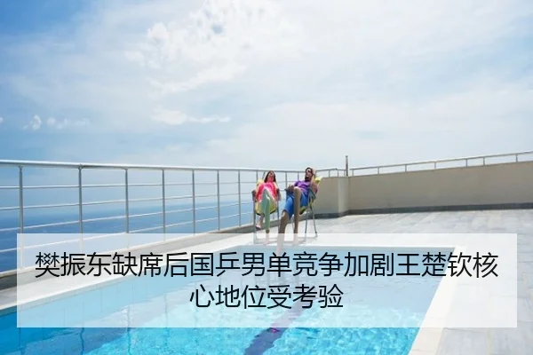 樊振东缺席后国乒男单竞争加剧王楚钦核心地位受考验