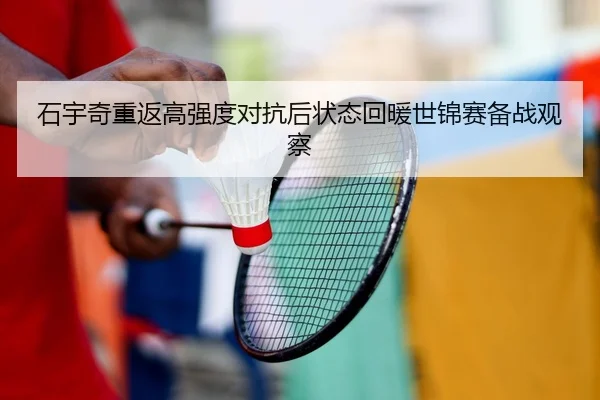 石宇奇重返高强度对抗后状态回暖世锦赛备战观察